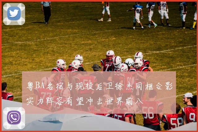 粤BA名宿与现役后卫徐杰同框合影实力阵容有望冲击世界前八
