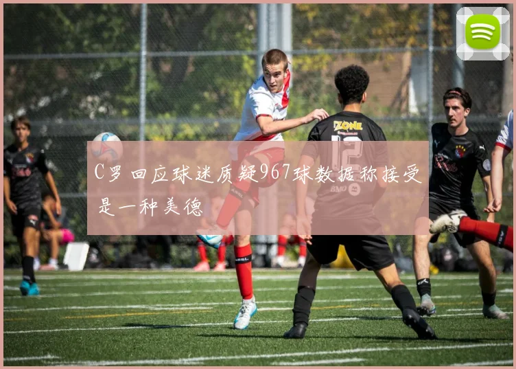 C罗回应球迷质疑967球数据称接受是一种美德