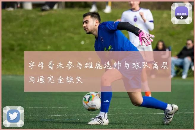 字母哥未参与雄鹿选帅与球队高层沟通完全缺失